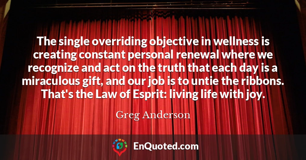 The single overriding objective in wellness is creating constant personal renewal where we recognize and act on the truth that each day is a miraculous gift, and our job is to untie the ribbons. That's the Law of Esprit: living life with joy.