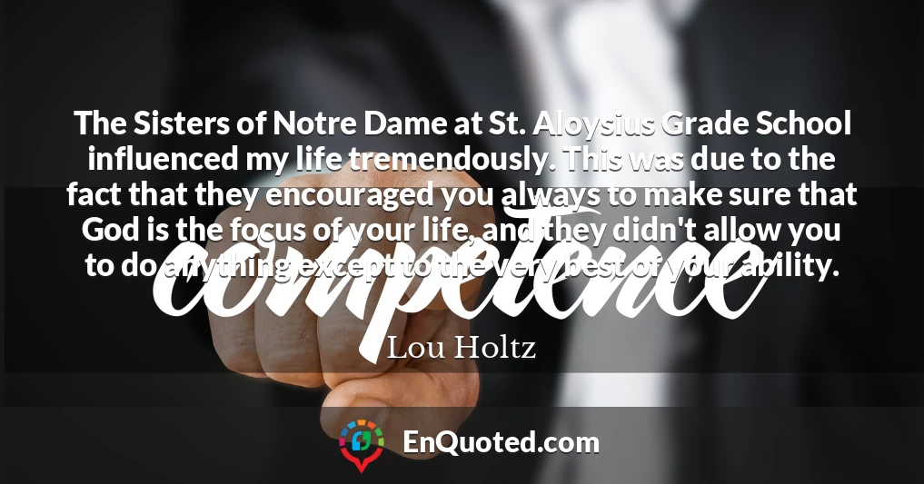 The Sisters of Notre Dame at St. Aloysius Grade School influenced my life tremendously. This was due to the fact that they encouraged you always to make sure that God is the focus of your life, and they didn't allow you to do anything except to the very best of your ability.