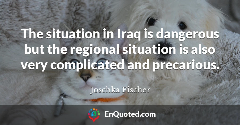 The situation in Iraq is dangerous but the regional situation is also very complicated and precarious.