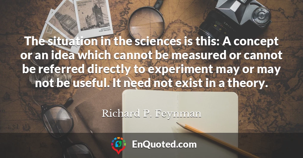 The situation in the sciences is this: A concept or an idea which cannot be measured or cannot be referred directly to experiment may or may not be useful. It need not exist in a theory.