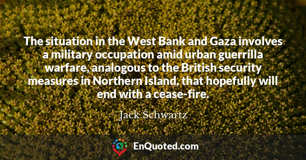 The situation in the West Bank and Gaza involves a military occupation amid urban guerrilla warfare, analogous to the British security measures in Northern Island, that hopefully will end with a cease-fire.