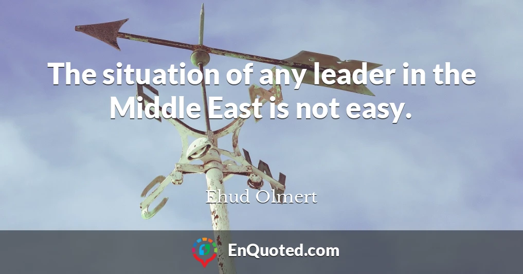 The situation of any leader in the Middle East is not easy.