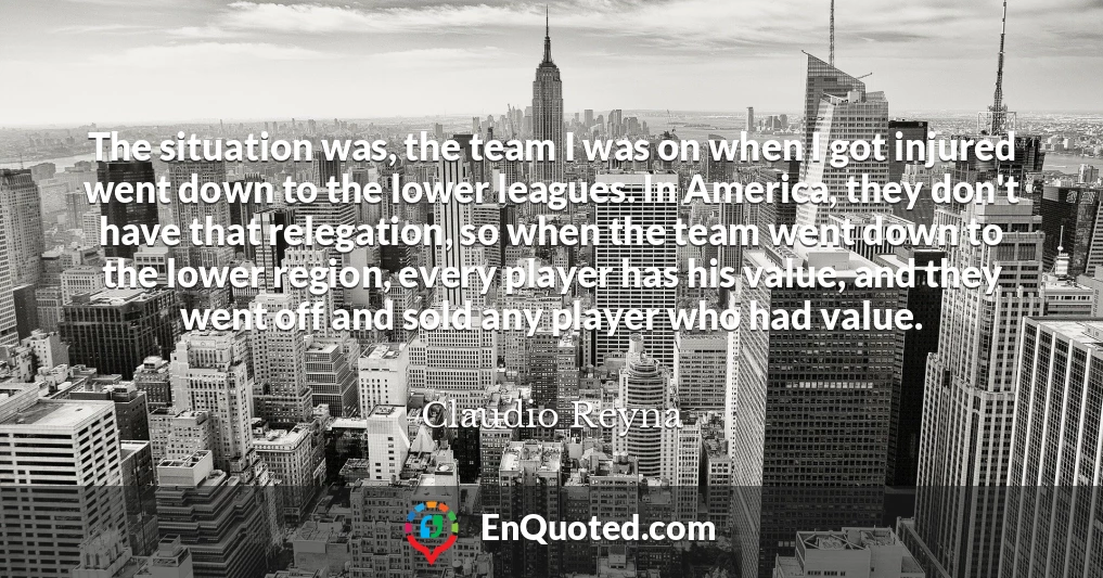 The situation was, the team I was on when I got injured went down to the lower leagues. In America, they don't have that relegation, so when the team went down to the lower region, every player has his value, and they went off and sold any player who had value.