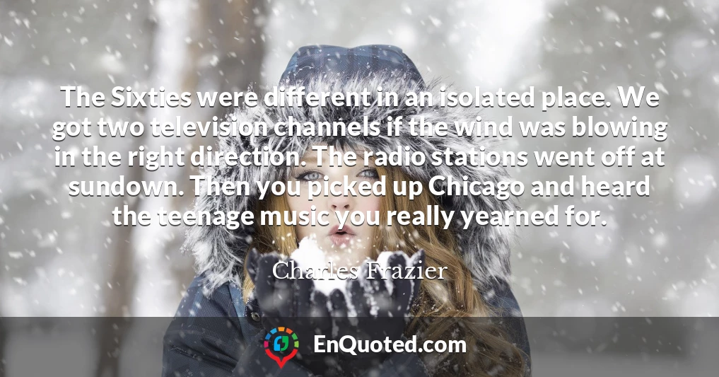 The Sixties were different in an isolated place. We got two television channels if the wind was blowing in the right direction. The radio stations went off at sundown. Then you picked up Chicago and heard the teenage music you really yearned for.