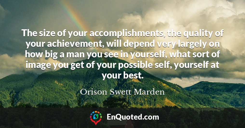 The size of your accomplishments, the quality of your achievement, will depend very largely on how big a man you see in yourself, what sort of image you get of your possible self, yourself at your best.