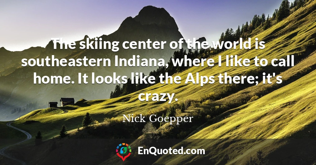 The skiing center of the world is southeastern Indiana, where I like to call home. It looks like the Alps there; it's crazy.