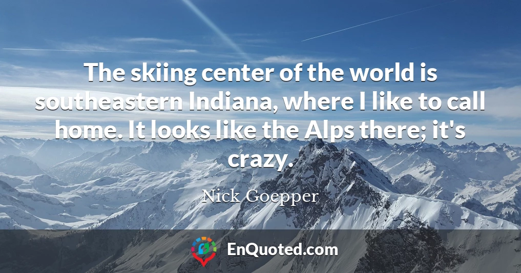 The skiing center of the world is southeastern Indiana, where I like to call home. It looks like the Alps there; it's crazy.