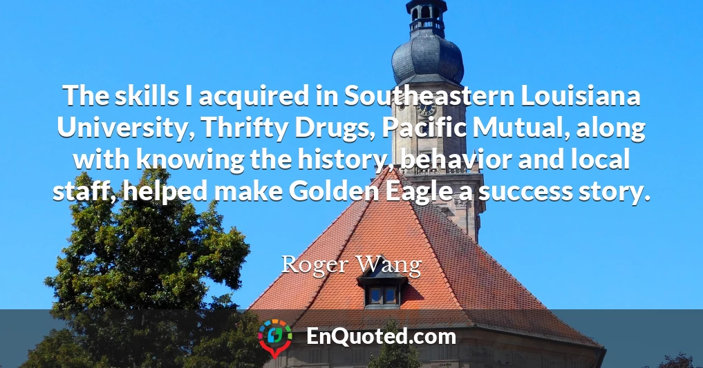 The skills I acquired in Southeastern Louisiana University, Thrifty Drugs, Pacific Mutual, along with knowing the history, behavior and local staff, helped make Golden Eagle a success story.