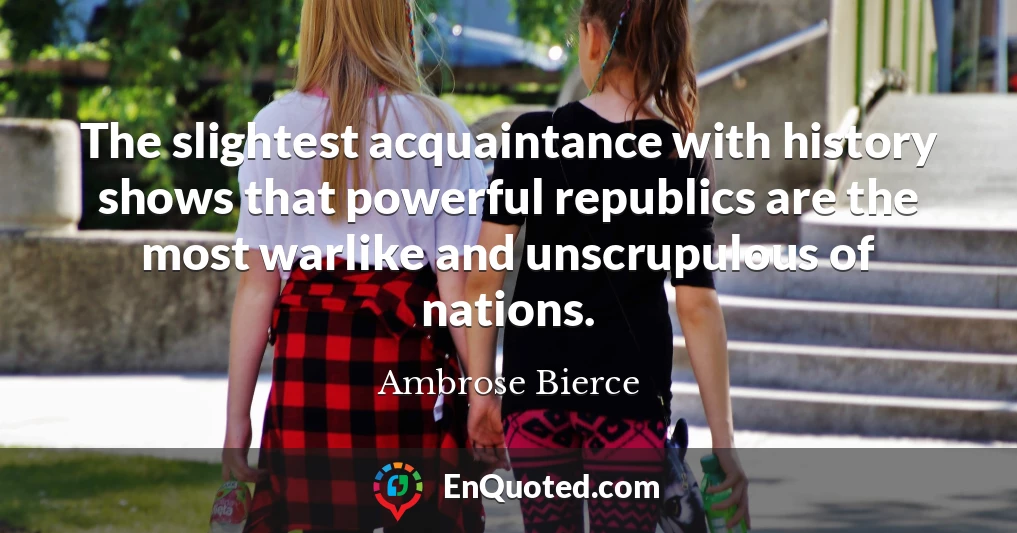 The slightest acquaintance with history shows that powerful republics are the most warlike and unscrupulous of nations.