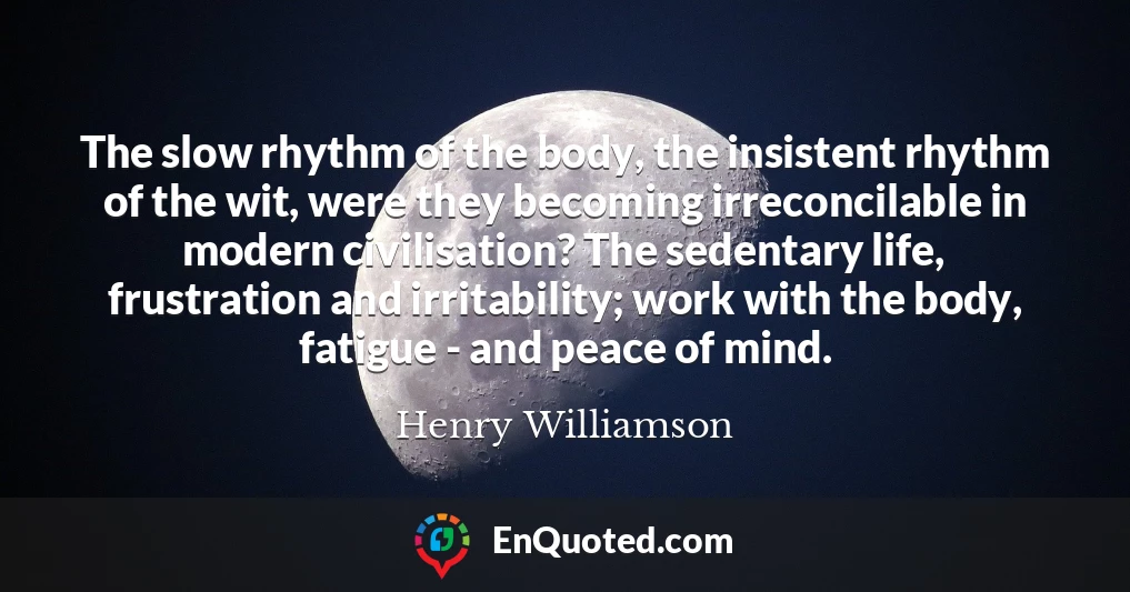 The slow rhythm of the body, the insistent rhythm of the wit, were they becoming irreconcilable in modern civilisation? The sedentary life, frustration and irritability; work with the body, fatigue - and peace of mind.