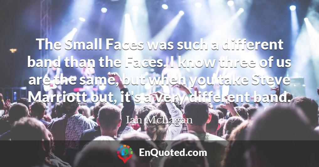 The Small Faces was such a different band than the Faces. I know three of us are the same, but when you take Steve Marriott out, it's a very different band.