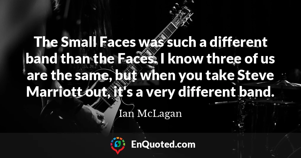 The Small Faces was such a different band than the Faces. I know three of us are the same, but when you take Steve Marriott out, it's a very different band.