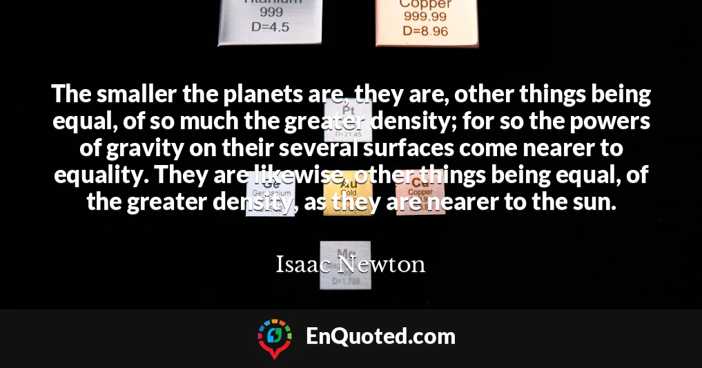 The smaller the planets are, they are, other things being equal, of so much the greater density; for so the powers of gravity on their several surfaces come nearer to equality. They are likewise, other things being equal, of the greater density, as they are nearer to the sun.