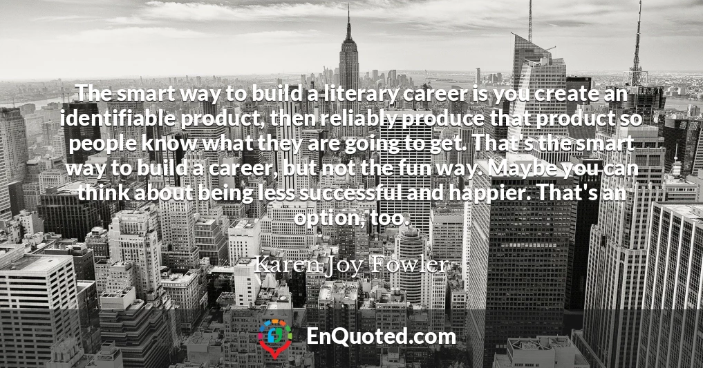 The smart way to build a literary career is you create an identifiable product, then reliably produce that product so people know what they are going to get. That's the smart way to build a career, but not the fun way. Maybe you can think about being less successful and happier. That's an option, too.