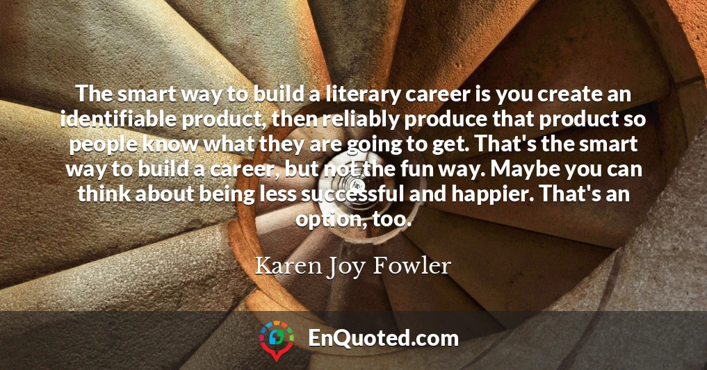 The smart way to build a literary career is you create an identifiable product, then reliably produce that product so people know what they are going to get. That's the smart way to build a career, but not the fun way. Maybe you can think about being less successful and happier. That's an option, too.