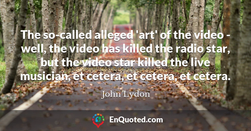 The so-called alleged 'art' of the video - well, the video has killed the radio star, but the video star killed the live musician, et cetera, et cetera, et cetera.