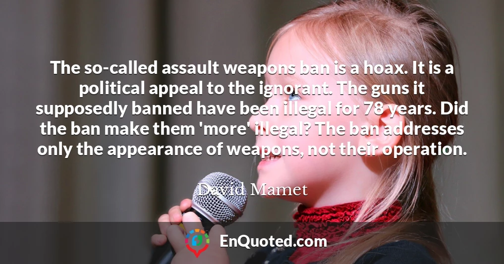 The so-called assault weapons ban is a hoax. It is a political appeal to the ignorant. The guns it supposedly banned have been illegal for 78 years. Did the ban make them 'more' illegal? The ban addresses only the appearance of weapons, not their operation.