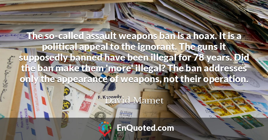 The so-called assault weapons ban is a hoax. It is a political appeal to the ignorant. The guns it supposedly banned have been illegal for 78 years. Did the ban make them 'more' illegal? The ban addresses only the appearance of weapons, not their operation.