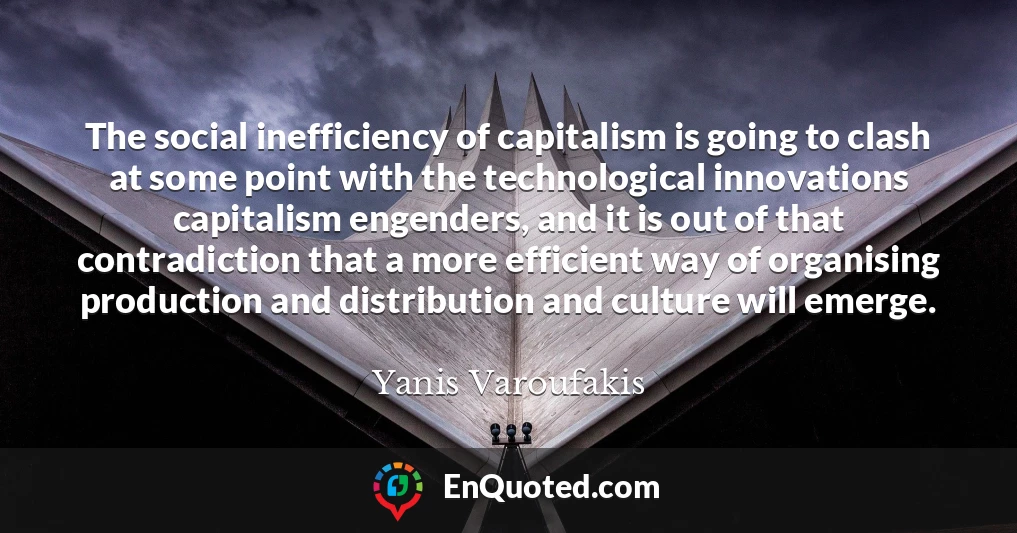 The social inefficiency of capitalism is going to clash at some point with the technological innovations capitalism engenders, and it is out of that contradiction that a more efficient way of organising production and distribution and culture will emerge.