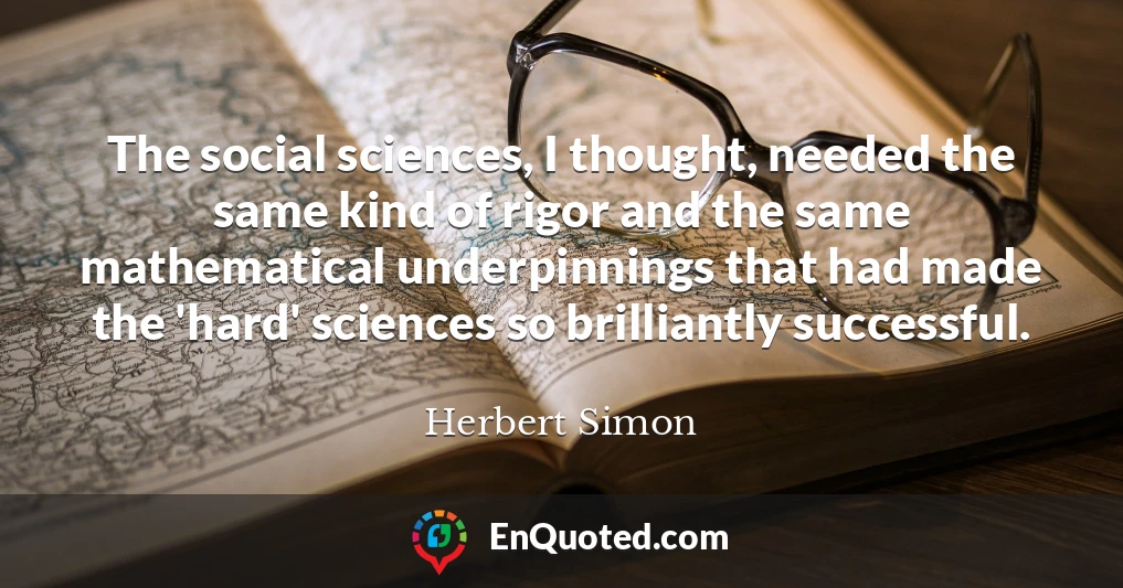 The social sciences, I thought, needed the same kind of rigor and the same mathematical underpinnings that had made the 'hard' sciences so brilliantly successful.