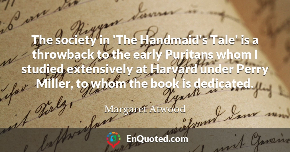 The society in 'The Handmaid's Tale' is a throwback to the early Puritans whom I studied extensively at Harvard under Perry Miller, to whom the book is dedicated.