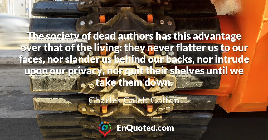 The society of dead authors has this advantage over that of the living: they never flatter us to our faces, nor slander us behind our backs, nor intrude upon our privacy, nor quit their shelves until we take them down.