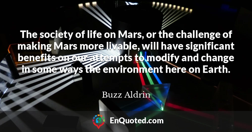 The society of life on Mars, or the challenge of making Mars more livable, will have significant benefits on our attempts to modify and change in some ways the environment here on Earth.