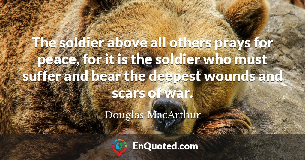The soldier above all others prays for peace, for it is the soldier who must suffer and bear the deepest wounds and scars of war.