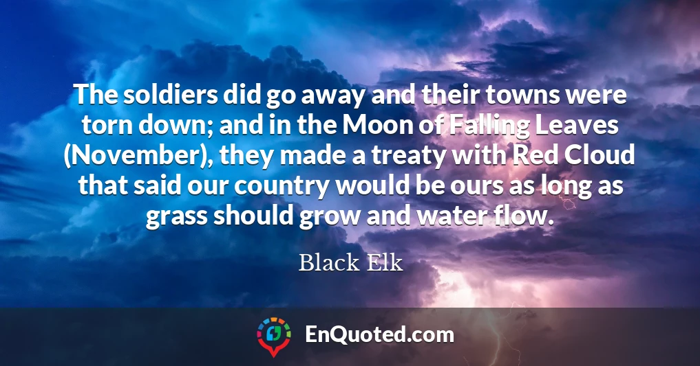 The soldiers did go away and their towns were torn down; and in the Moon of Falling Leaves (November), they made a treaty with Red Cloud that said our country would be ours as long as grass should grow and water flow.