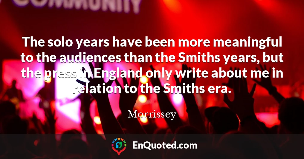 The solo years have been more meaningful to the audiences than the Smiths years, but the press in England only write about me in relation to the Smiths era.