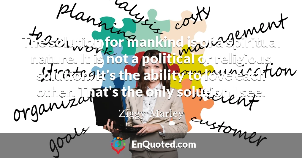 The solution for mankind is of a spiritual nature. It is not a political or religious solution. It's the ability to love each other. That's the only solution I see.