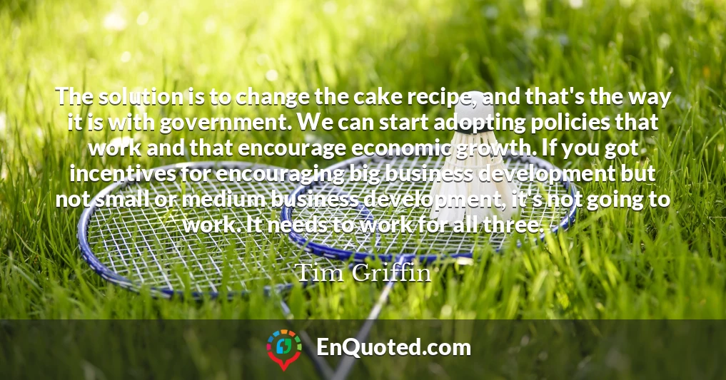 The solution is to change the cake recipe, and that's the way it is with government. We can start adopting policies that work and that encourage economic growth. If you got incentives for encouraging big business development but not small or medium business development, it's not going to work. It needs to work for all three.
