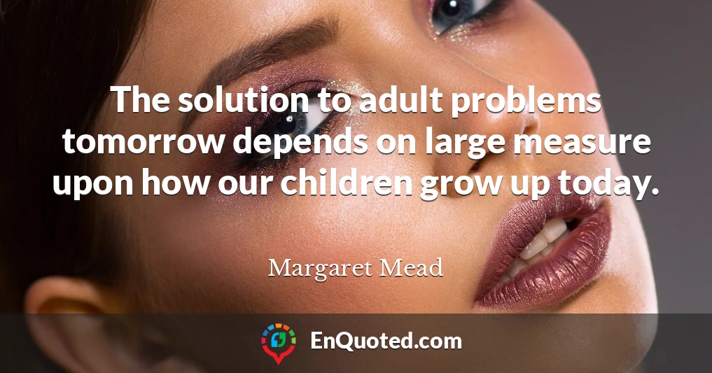 The solution to adult problems tomorrow depends on large measure upon how our children grow up today.