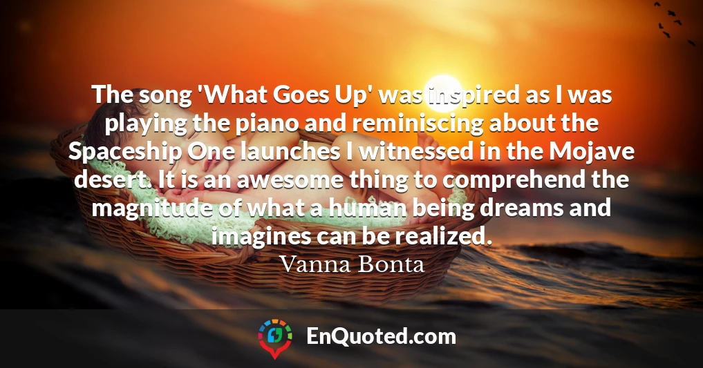 The song 'What Goes Up' was inspired as I was playing the piano and reminiscing about the Spaceship One launches I witnessed in the Mojave desert. It is an awesome thing to comprehend the magnitude of what a human being dreams and imagines can be realized.