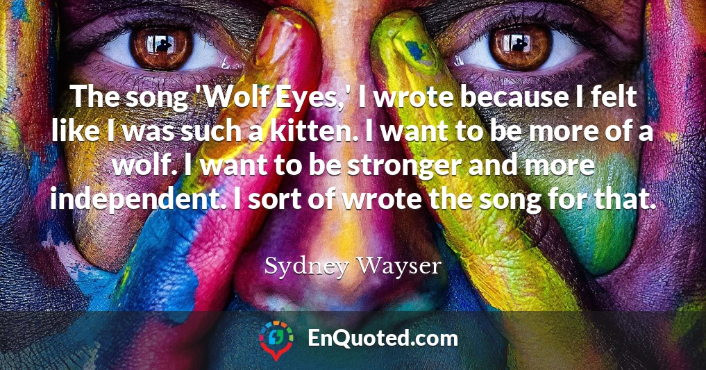 The song 'Wolf Eyes,' I wrote because I felt like I was such a kitten. I want to be more of a wolf. I want to be stronger and more independent. I sort of wrote the song for that.