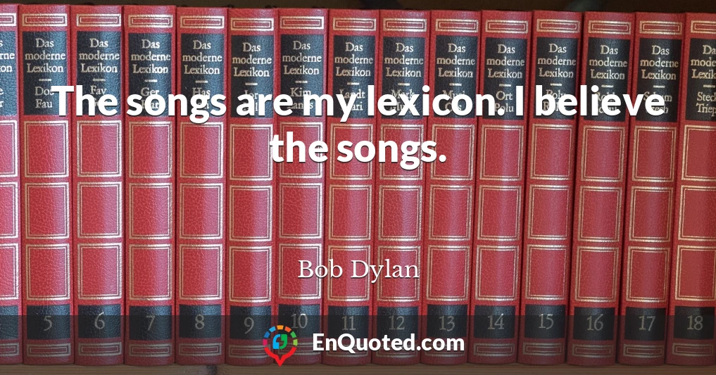 The songs are my lexicon. I believe the songs.