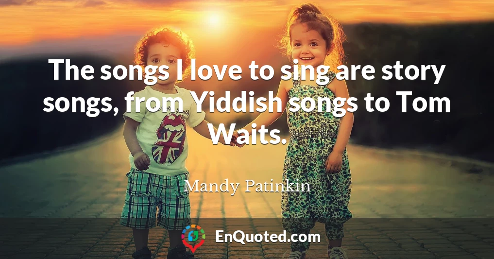 The songs I love to sing are story songs, from Yiddish songs to Tom Waits.