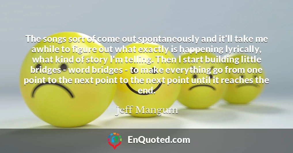 The songs sort of come out spontaneously and it'll take me awhile to figure out what exactly is happening lyrically, what kind of story I'm telling. Then I start building little bridges - word bridges - to make everything go from one point to the next point to the next point until it reaches the end.