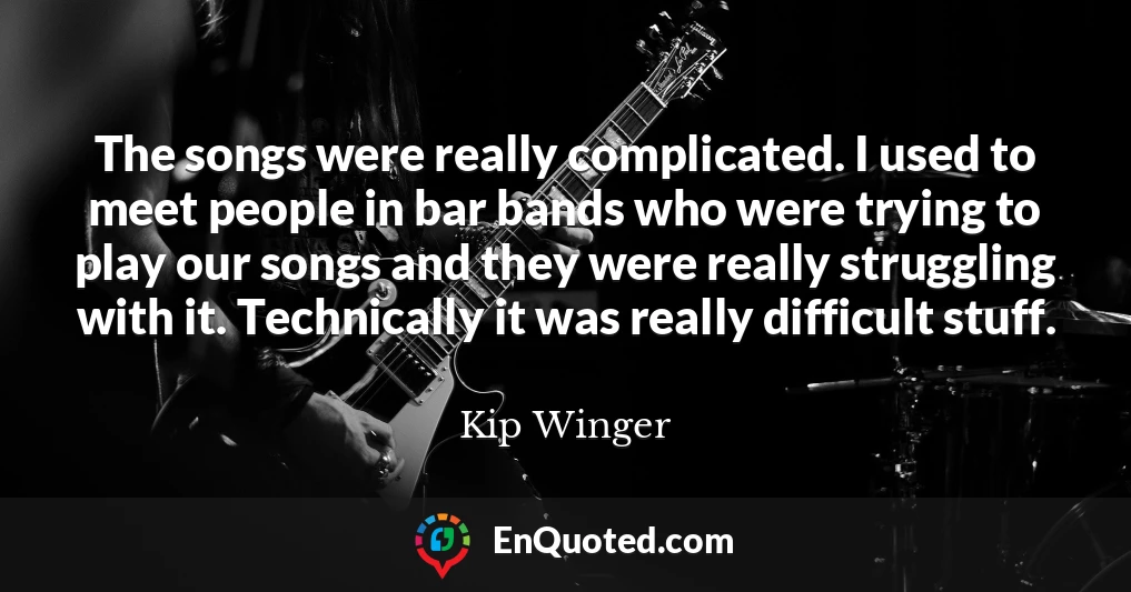 The songs were really complicated. I used to meet people in bar bands who were trying to play our songs and they were really struggling with it. Technically it was really difficult stuff.