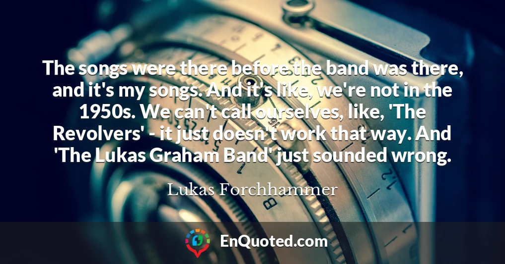The songs were there before the band was there, and it's my songs. And it's like, we're not in the 1950s. We can't call ourselves, like, 'The Revolvers' - it just doesn't work that way. And 'The Lukas Graham Band' just sounded wrong.