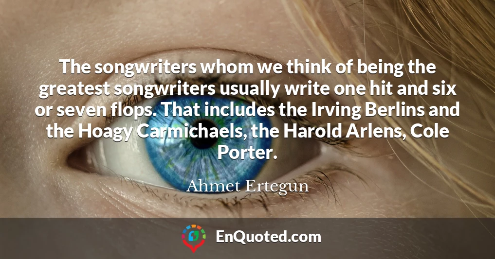 The songwriters whom we think of being the greatest songwriters usually write one hit and six or seven flops. That includes the Irving Berlins and the Hoagy Carmichaels, the Harold Arlens, Cole Porter.