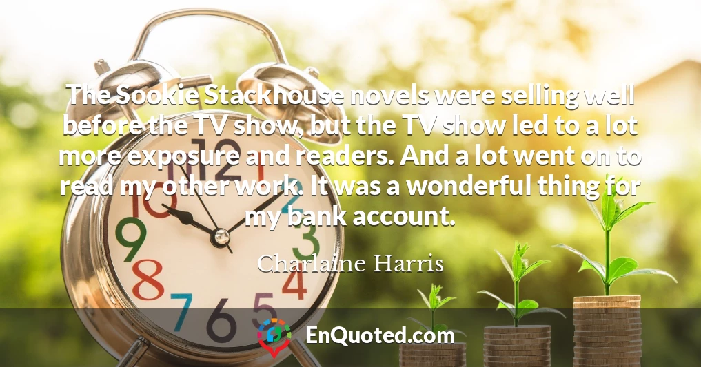 The Sookie Stackhouse novels were selling well before the TV show, but the TV show led to a lot more exposure and readers. And a lot went on to read my other work. It was a wonderful thing for my bank account.