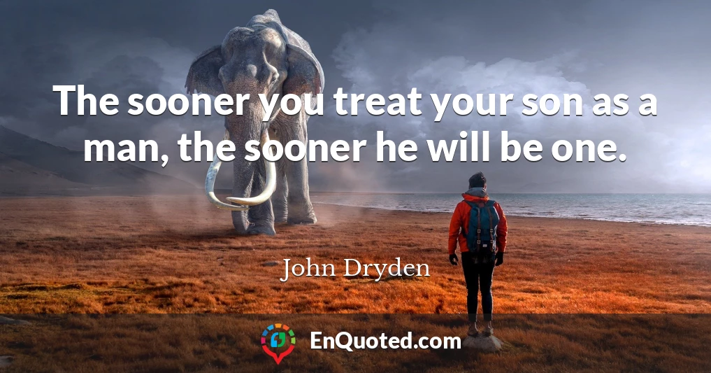 The sooner you treat your son as a man, the sooner he will be one.