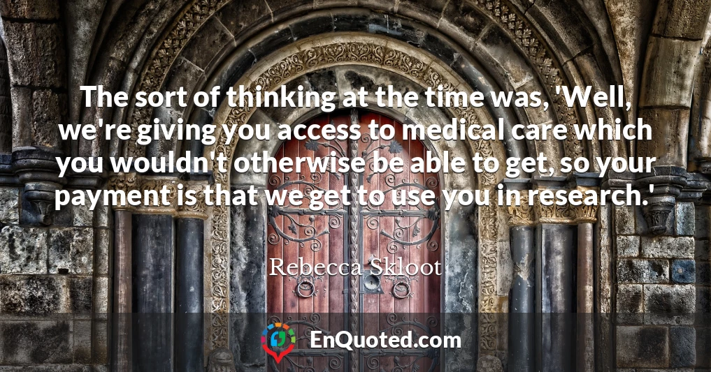 The sort of thinking at the time was, 'Well, we're giving you access to medical care which you wouldn't otherwise be able to get, so your payment is that we get to use you in research.'