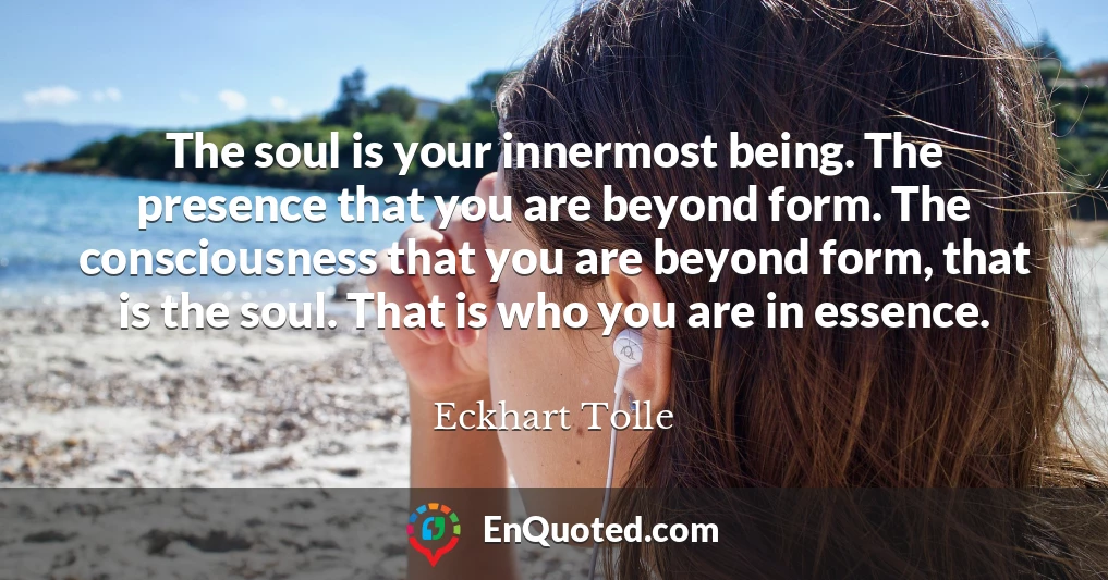 The soul is your innermost being. The presence that you are beyond form. The consciousness that you are beyond form, that is the soul. That is who you are in essence.