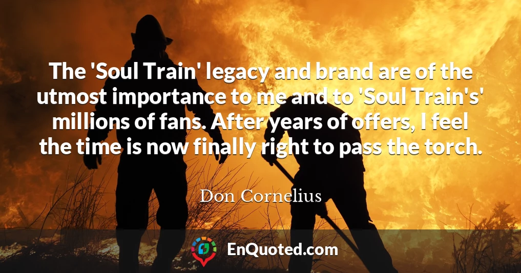 The 'Soul Train' legacy and brand are of the utmost importance to me and to 'Soul Train's' millions of fans. After years of offers, I feel the time is now finally right to pass the torch.