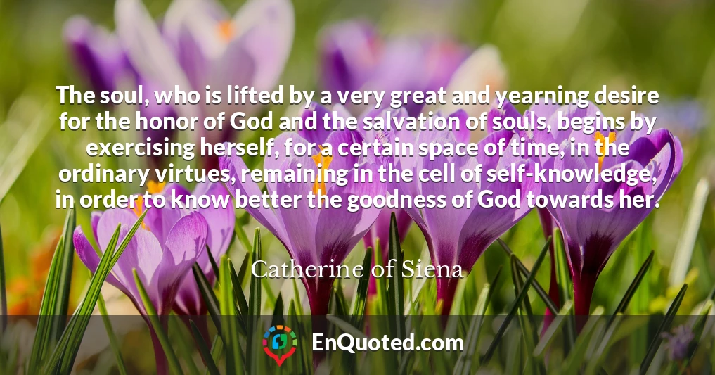The soul, who is lifted by a very great and yearning desire for the honor of God and the salvation of souls, begins by exercising herself, for a certain space of time, in the ordinary virtues, remaining in the cell of self-knowledge, in order to know better the goodness of God towards her.