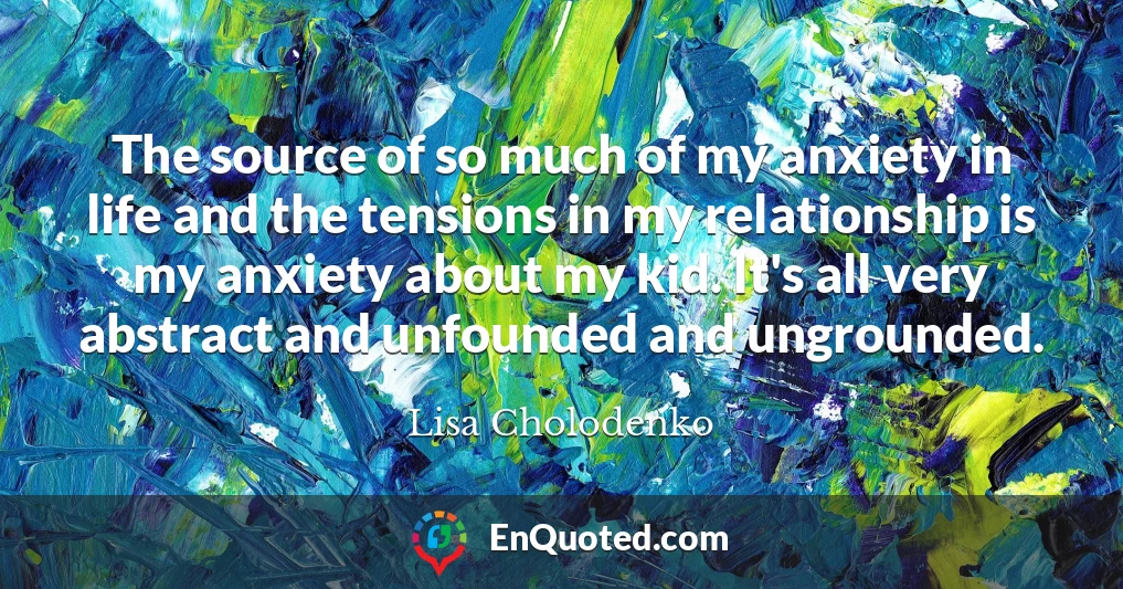 The source of so much of my anxiety in life and the tensions in my relationship is my anxiety about my kid. It's all very abstract and unfounded and ungrounded.
