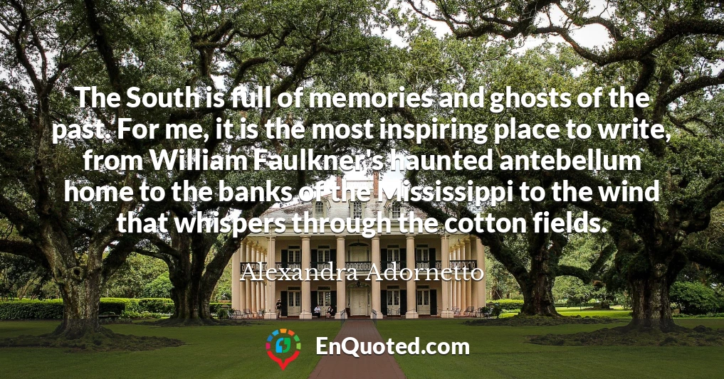 The South is full of memories and ghosts of the past. For me, it is the most inspiring place to write, from William Faulkner's haunted antebellum home to the banks of the Mississippi to the wind that whispers through the cotton fields.