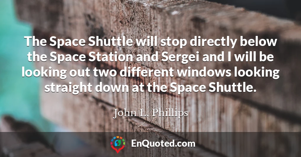 The Space Shuttle will stop directly below the Space Station and Sergei and I will be looking out two different windows looking straight down at the Space Shuttle.